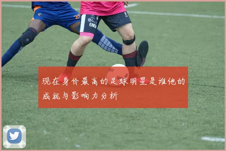 现在身价最高的足球明星是谁他的成就与影响力分析