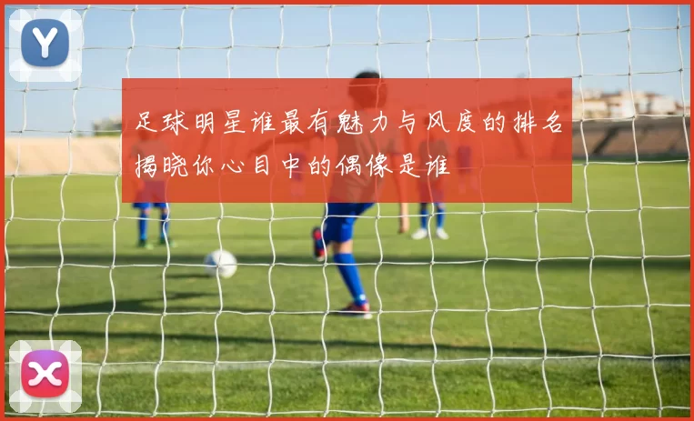 足球明星谁最有魅力与风度的排名揭晓你心目中的偶像是谁
