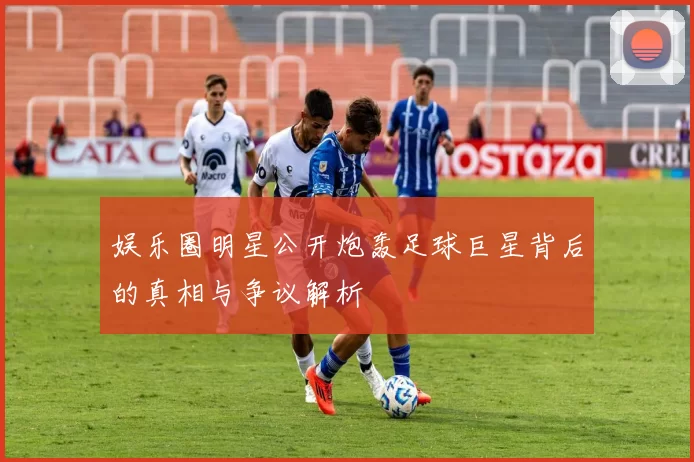 娱乐圈明星公开炮轰足球巨星背后的真相与争议解析