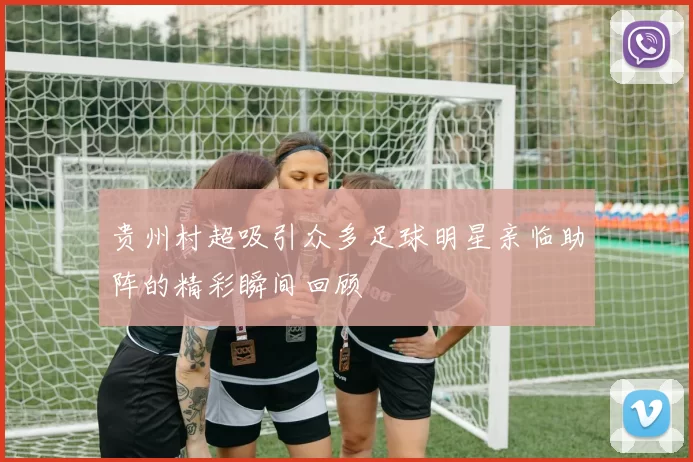 贵州村超吸引众多足球明星亲临助阵的精彩瞬间回顾