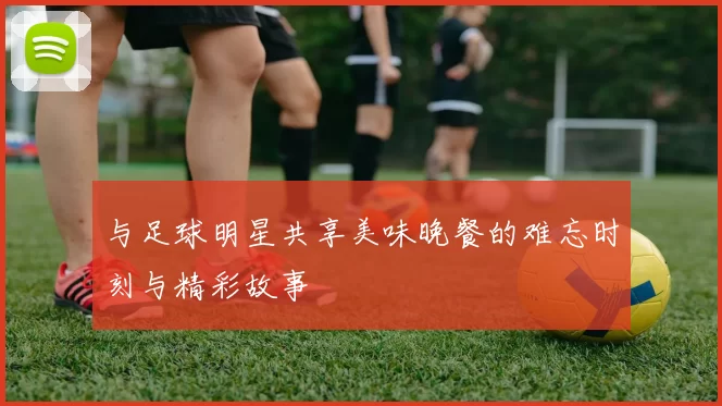 与足球明星共享美味晚餐的难忘时刻与精彩故事