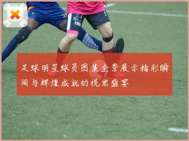 足球明星球员图集全景展示精彩瞬间与辉煌成就的视觉盛宴