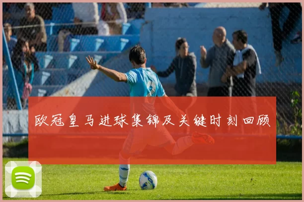 欧冠皇马进球集锦及关键时刻回顾