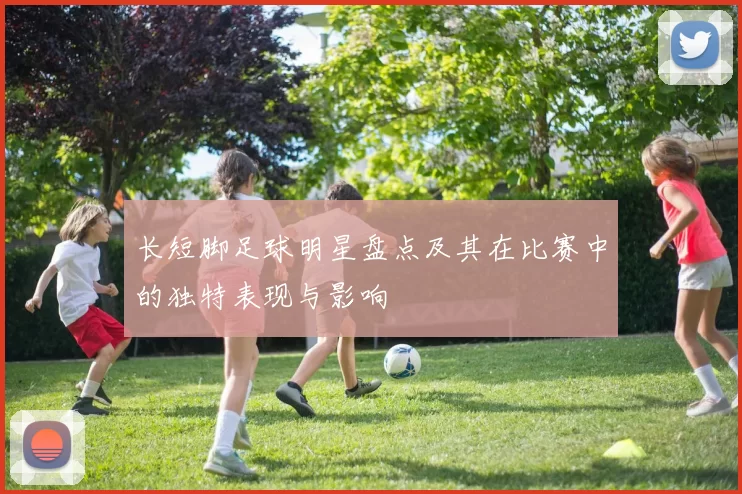 长短脚足球明星盘点及其在比赛中的独特表现与影响