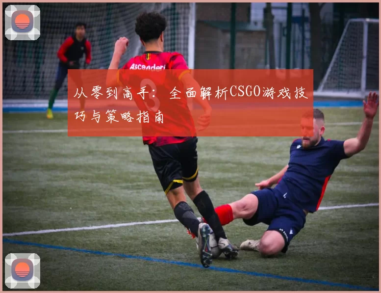 从零到高手：全面解析CSGO游戏技巧与策略指南
