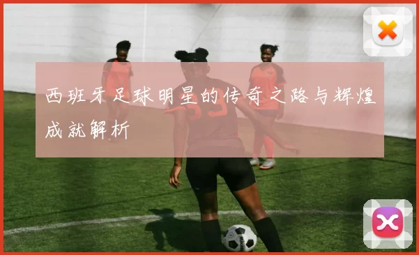 西班牙足球明星的传奇之路与辉煌成就解析
