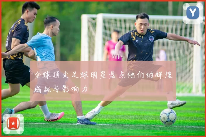 全球顶尖足球明星盘点他们的辉煌成就与影响力