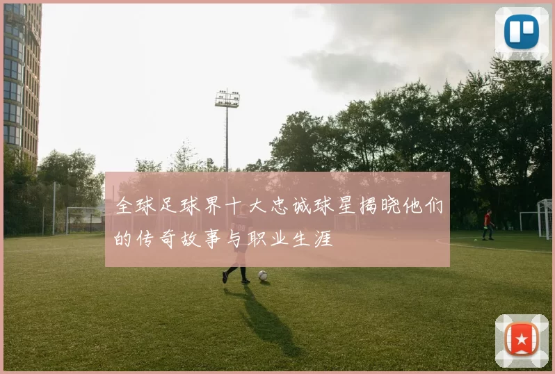 全球足球界十大忠诚球星揭晓他们的传奇故事与职业生涯
