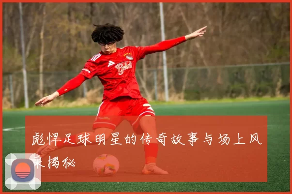 彪悍足球明星的传奇故事与场上风采揭秘