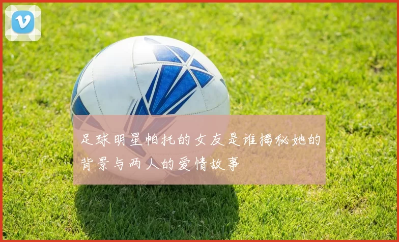 足球明星帕托的女友是谁揭秘她的背景与两人的爱情故事