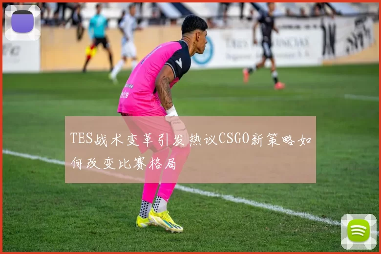 TES战术变革引发热议CSGO新策略如何改变比赛格局