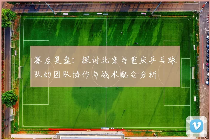 赛后复盘：探讨北京与重庆乒乓球队的团队协作与战术配合分析