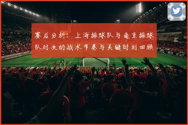 赛后分析：上海排球队与南京排球队对决的战术节奏与关键时刻回顾