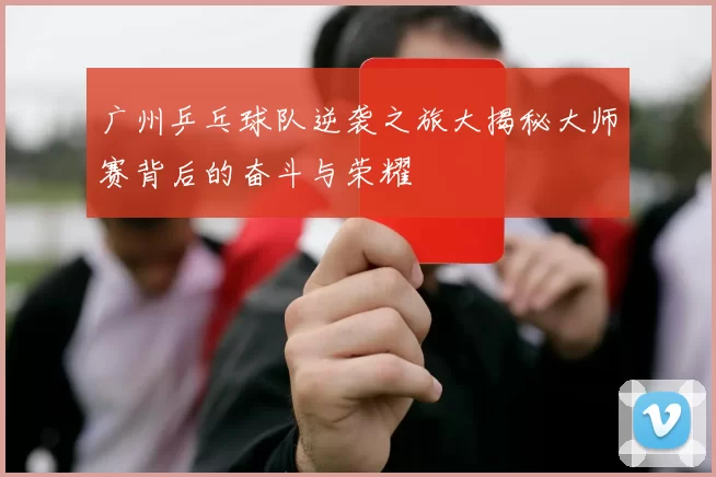 广州乒乓球队逆袭之旅大揭秘大师赛背后的奋斗与荣耀