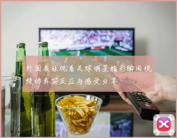 外国表妹观看足球明星精彩瞬间视频的真实反应与感受分享