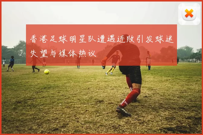 香港足球明星队遭遇连败引发球迷失望与媒体热议