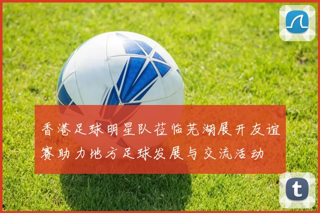 香港足球明星队莅临芜湖展开友谊赛助力地方足球发展与交流活动
