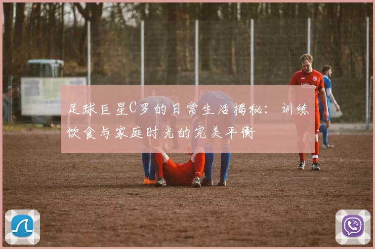 足球巨星C罗的日常生活揭秘：训练饮食与家庭时光的完美平衡
