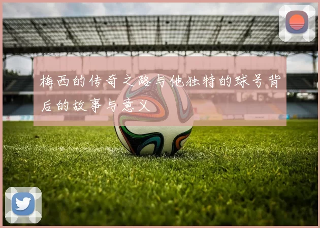 梅西的传奇之路与他独特的球号背后的故事与意义