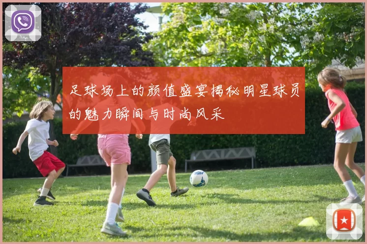 足球场上的颜值盛宴揭秘明星球员的魅力瞬间与时尚风采