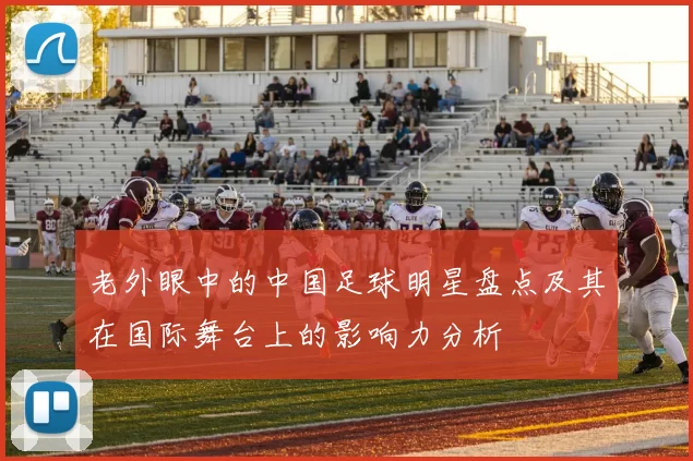 老外眼中的中国足球明星盘点及其在国际舞台上的影响力分析