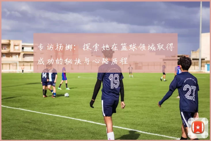 专访杨娜：探索她在篮球领域取得成功的秘诀与心路历程