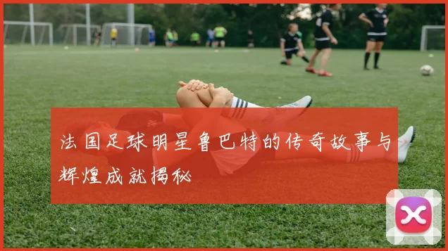 法国足球明星鲁巴特的传奇故事与辉煌成就揭秘
