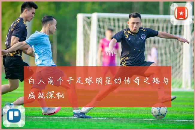 白人高个子足球明星的传奇之路与成就探秘