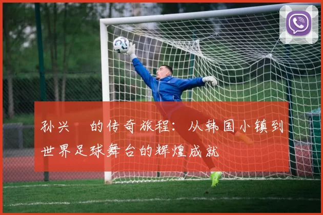 孙兴慜的传奇旅程:从韩国小镇到世界足球舞台的辉煌成就