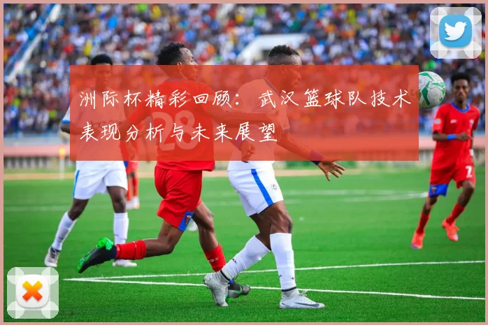 洲际杯精彩回顾：武汉篮球队技术表现分析与未来展望
