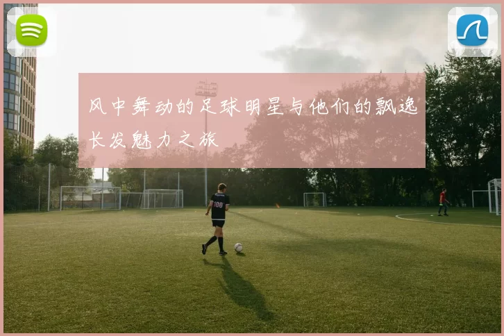 风中舞动的足球明星与他们的飘逸长发魅力之旅