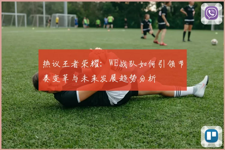 热议王者荣耀：WE战队如何引领节奏变革与未来发展趋势分析