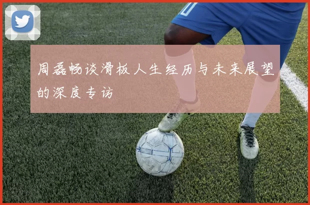 周磊畅谈滑板人生经历与未来展望的深度专访