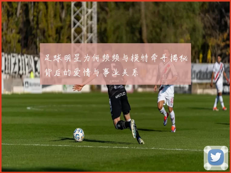 足球明星为何频频与模特牵手揭秘背后的爱情与事业关系