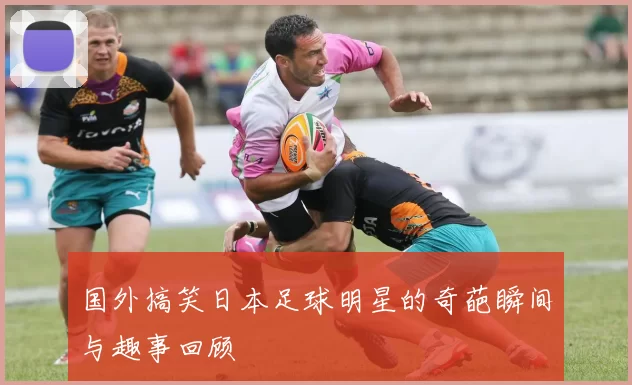 国外搞笑日本足球明星的奇葩瞬间与趣事回顾