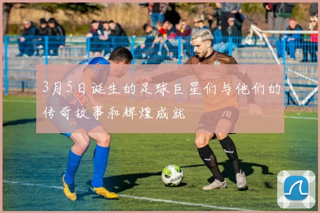 3月5日诞生的足球巨星们与他们的传奇故事和辉煌成就