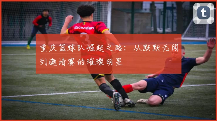 重庆篮球队崛起之路：从默默无闻到邀请赛的璀璨明星