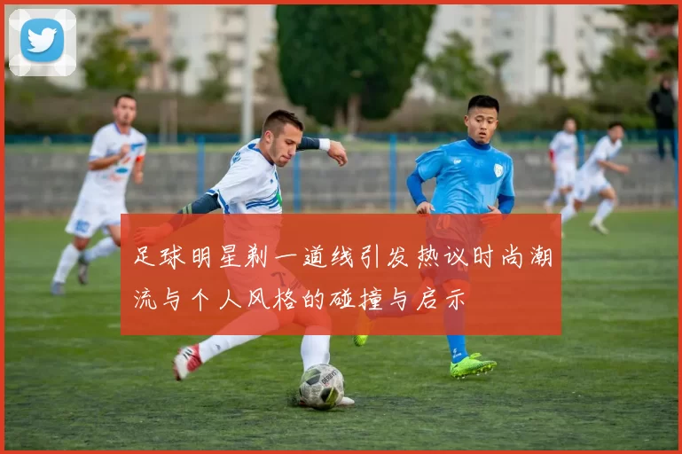 足球明星剃一道线引发热议时尚潮流与个人风格的碰撞与启示