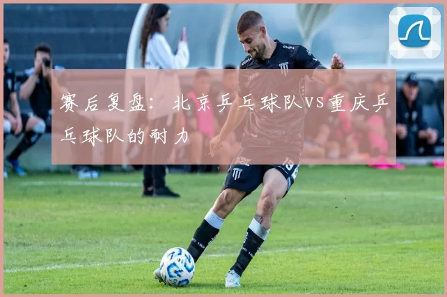 赛后复盘：北京乒乓球队vs重庆乒乓球队的耐力