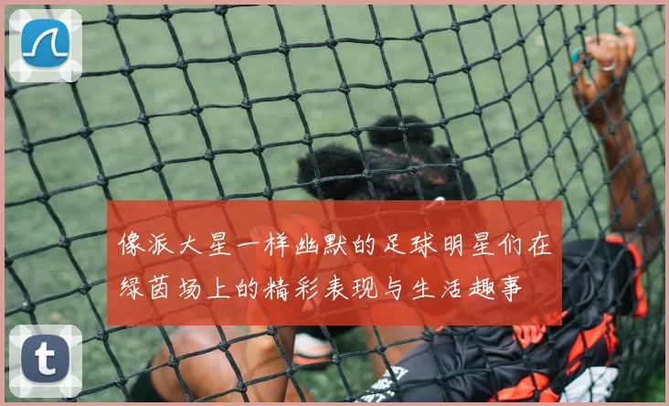 像派大星一样幽默的足球明星们在绿茵场上的精彩表现与生活趣事