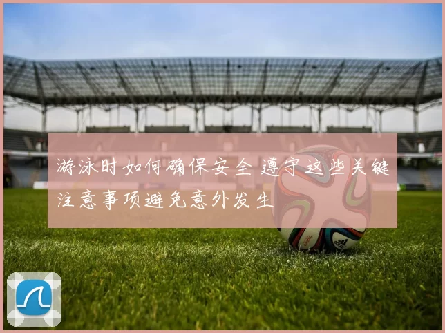 游泳时如何确保安全 遵守这些关键注意事项避免意外发生