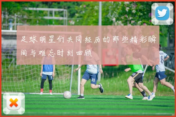 足球明星们共同经历的那些精彩瞬间与难忘时刻回顾
