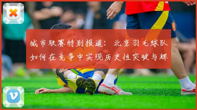 城市联赛特别报道：北京羽毛球队如何在竞争中实现历史性突破与辉煌成就