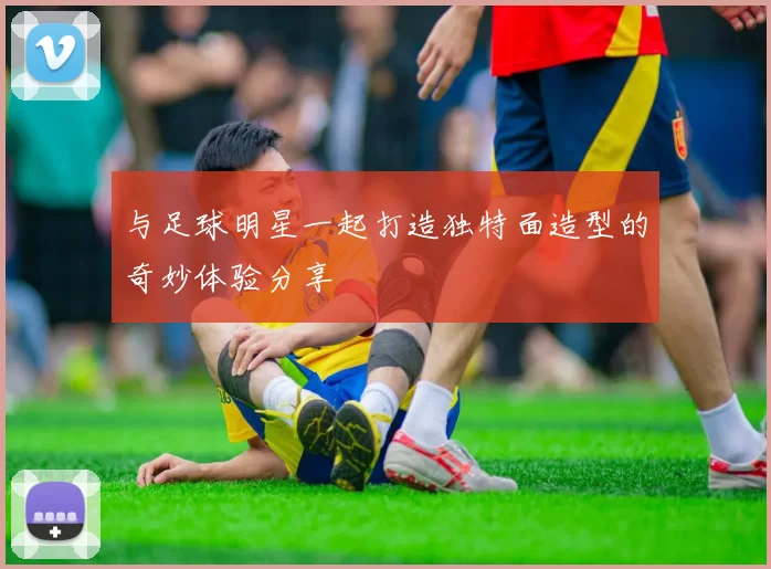 与足球明星一起打造独特面造型的奇妙体验分享
