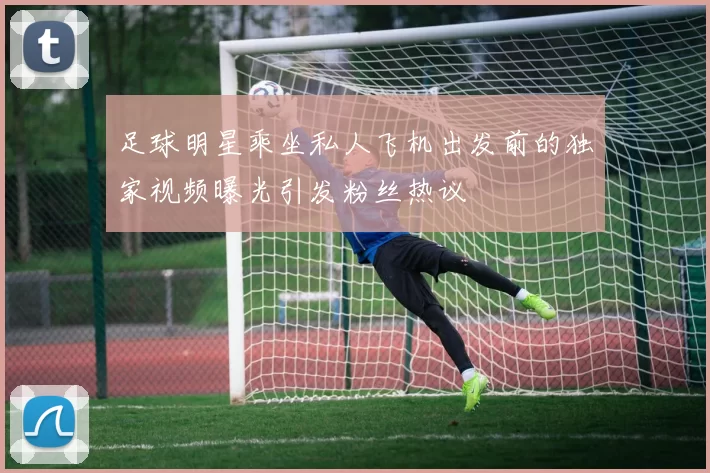 足球明星乘坐私人飞机出发前的独家视频曝光引发粉丝热议