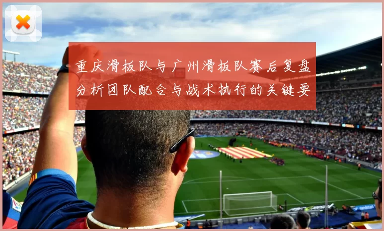 重庆滑板队与广州滑板队赛后复盘分析团队配合与战术执行的关键要素
