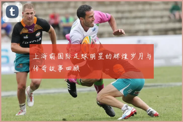 上海前国际足球明星的辉煌岁月与传奇故事回顾