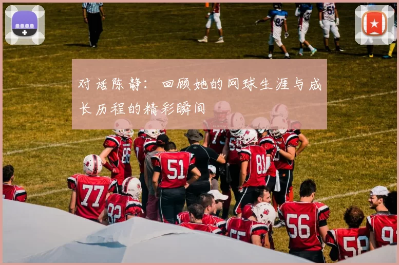对话陈静：回顾她的网球生涯与成长历程的精彩瞬间