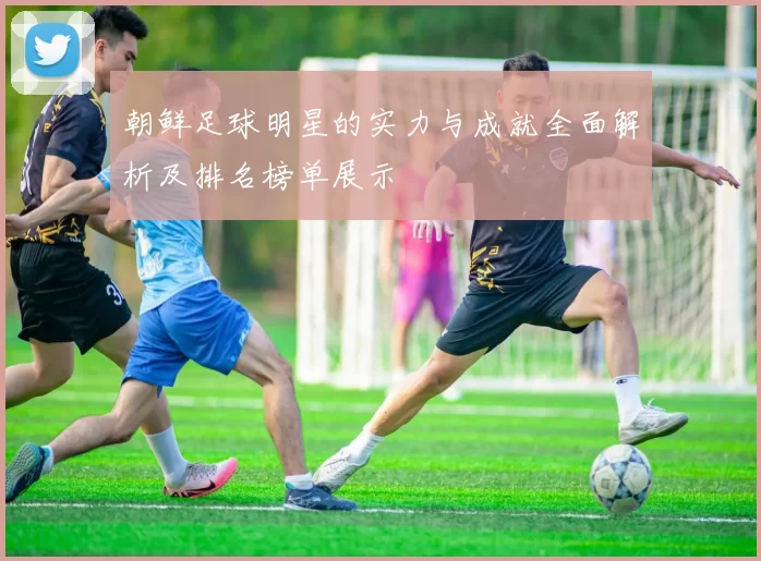 朝鲜足球明星的实力与成就全面解析及排名榜单展示