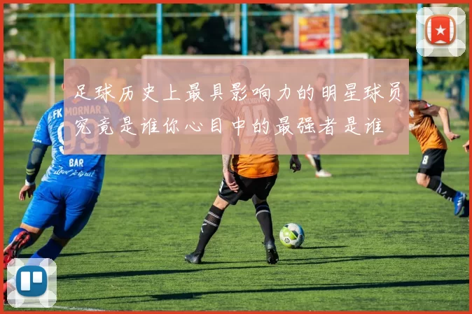 足球历史上最具影响力的明星球员究竟是谁你心目中的最强者是谁